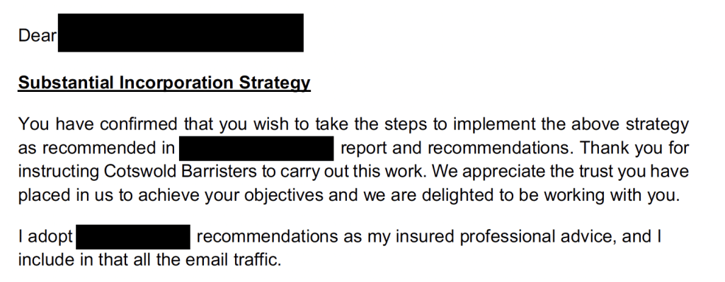 Substantial Incorporation Strategy
You have confirmed that you wish to take the steps to implement the above strategy
as recommended in report and recommendations. Thank you for
instructing Cotswold Barristers to carry out this work. We appreciate the trust you have
placed in us to achieve your objectives and we are delighted to be working with you.
I adopt recommendations as my insured professional advice, and I
include in that all the email traffic.