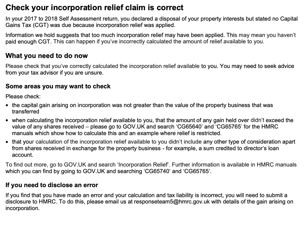 Check your incorporation relief claim is correct
In your 2017 to 2018 Self Assessment return, you declared a disposal of your property interests but stated no Capital
Gains Tax (CGT) was due because incorporation relief was applied.
Information we hold suggests that too much incorporation relief may have been applied. This may mean you haven’t
paid enough CGT. This can happen if you’ve incorrectly calculated the amount of relief available to you.
What you need to do now
Please check that you’ve correctly calculated the incorporation relief available to you. You may need to seek advice
from your tax advisor if you are unsure.
Some areas you may want to check
Please check:
• the capital gain arising on incorporation was not greater than the value of the property business that was
transferred
• when calculating the incorporation relief available to you, that the amount of any gain held over didn’t exceed the
value of any shares received – please go to GOV.UK and search ‘CG65640’ and ‘CG65765’ for the HMRC
manuals which show how to calculate this and an example where relief is restricted.
• that your calculation of the incorporation relief available to you didn’t include any other type of consideration apart
from shares received in exchange for the property business - for example, a sum credited to director’s loan
account.
To find out more, go to GOV.UK and search ‘Incorporation Relief’. Further information is available in HMRC manuals
which you can find by going to GOV.UK and searching ‘CG65740’ and ‘CG65765’.
If you need to disclose an error
If you find that you have made an error and your calculation and tax liability is incorrect, you will need to submit a
disclosure to HMRC. To do this, please email us at responseteam5@hmrc.gov.uk with details of the gain arising on
incorporation