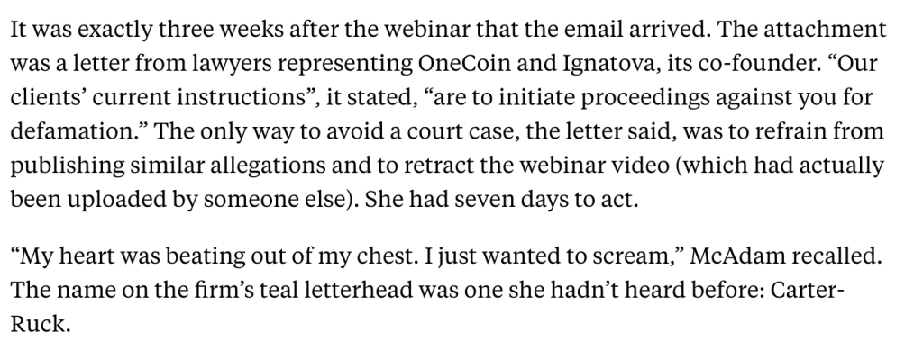 It was exactly three weeks after the webinar that the email arrived. The attachment was a letter from lawyers representing OneCoin and Ignatova, its co-founder. “Our clients’ current instructions”, it stated, “are to initiate proceedings against you for defamation.” The only way to avoid a court case, the letter said, was to refrain from publishing similar allegations and to retract the webinar video (which had actually been uploaded by someone else). She had seven days to act.