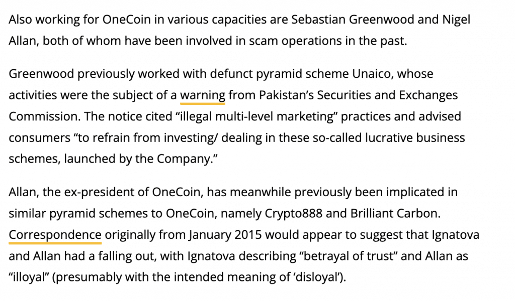 Also working for OneCoin in various capacities are Sebastian Greenwood and Nigel Allan, both of whom have been involved in scam operations in the past.

Greenwood previously worked with defunct pyramid scheme Unaico, whose activities were the subject of a warning from Pakistan’s Securities and Exchanges Commission. The notice cited “illegal multi-level marketing” practices and advised consumers “to refrain from investing/ dealing in these so-called lucrative business schemes, launched by the Company.”

Allan, the ex-president of OneCoin, has meanwhile previously been implicated in similar pyramid schemes to OneCoin, namely Crypto888 and Brilliant Carbon. Correspondence originally from January 2015 would appear to suggest that Ignatova and Allan had a falling out, with Ignatova describing “betrayal of trust” and Allan as “illoyal” (presumably with the intended meaning of ‘disloyal’).