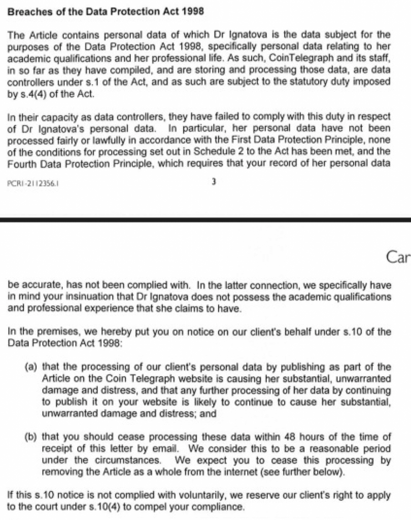 Breaches of the Data Protection Act 1998

The Article contains personal data of which Dr Ignatova is the data subject for the purposes of the Data Protection Act 1998, specifically personal data relating to her academic qualifications and her professional life. As such, CoinTelegraph and its staff, in so far as they have compiled, and are storing and processing those data, are data controllers under s.1 of the Act, and as such are subject to the statutory duty imposed by s.4(4) of the Act.

In their capacity as data controllers, they have failed to comply with this duty in respect of Dr Ignatova's personal data. In particular, her personal data have not been processed fairly or lawfully in accordance with the First Data Protection Principle, none of the conditions for processing set out in Schedule 2 to the Act has been met, and the Fourth Data Protection Principle, which requires that your record of her personal data

PCR1-21356.1                                      3

be accurate, has not been complied with. In the latter connection, we specifically have in mind your insinuation that Dr Ignatova does not possess the academic qualifications and professional experience that she claims to have.

In the premises, we hereby put you on notice on our client's behalf under s.10 of the Data Protection Act 1998:

(a) that the processing of our client's personal data by publishing as part of the Article on the Coin Telegraph website is causing her substantial, unwarranted damage and distress, and that any further processing of her data by continuing to publish it on your website is likely to continue to cause her substantial, unwarranted damage and distress; and

(b) that you should cease processing these data within 48 hours of the time of receipt of this letter by email. We consider this to be a reasonable period under the circumstances. We expect you to cease this processing by removing the Article as a whole from the internet (see further below).

If this s.10 notice is not complied with voluntarily, we reserve our client's right to apply to the court under s.10(4) to compel your compliance.