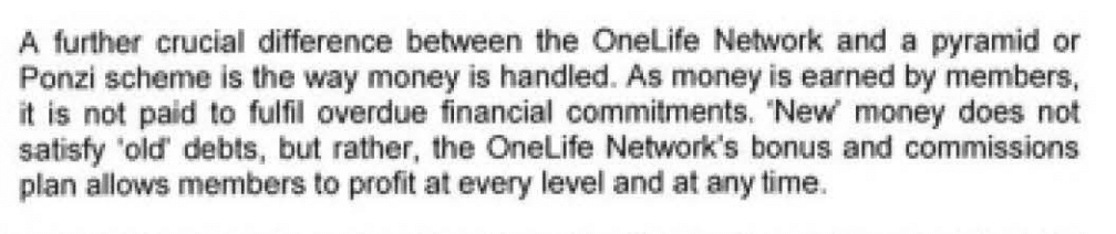 "A further crucial difference between the OneLife Network and a pyramid or Ponzi scheme is the way money is handled. As money is earned by members, it is not paid to fulfill overdue financial commitments. 'New money does not satisfy 'old' debts, but rather, the OneLife Network's bonus and commissions plan allows members to profit at every level and at any time."