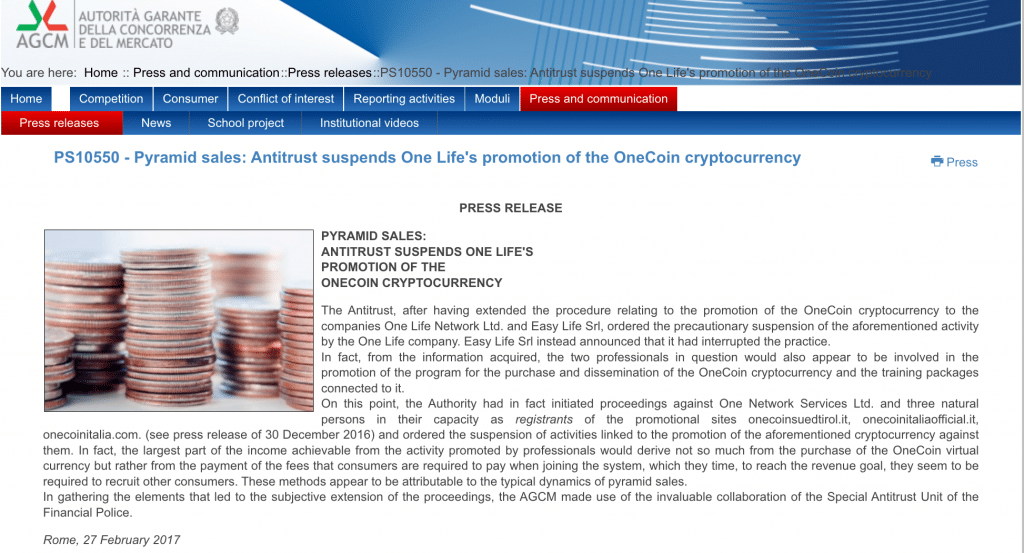 PRESS RELEASE


PYRAMID SALES:
ANTITRUST SUSPENDS ONE LIFE'S
PROMOTION OF THE
ONECOIN CRYPTOCURRENCY

The Antitrust, after having extended the procedure relating to the promotion of the OneCoin cryptocurrency to the companies One Life Network Ltd. and Easy Life Srl, ordered the precautionary suspension of the aforementioned activity by the One Life company. Easy Life Srl instead announced that it had interrupted the practice.
In fact, from the information acquired, the two professionals in question would also appear to be involved in the promotion of the program for the purchase and dissemination of the OneCoin cryptocurrency and the training packages connected to it.
On this point, the Authority had in fact initiated proceedings against One Network Services Ltd. and three natural persons in their capacity as registrants of the promotional sites onecoinsuedtirol.it, onecoinitaliaofficial.it, onecoinitalia.com. (see press release of 30 December 2016) and ordered the suspension of activities linked to the promotion of the aforementioned cryptocurrency against them. In fact, the largest part of the income achievable from the activity promoted by professionals would derive not so much from the purchase of the OneCoin virtual currency but rather from the payment of the fees that consumers are required to pay when joining the system, which they time, to reach the revenue goal, they seem to be required to recruit other consumers. These methods appear to be attributable to the typical dynamics of pyramid sales.
In gathering the elements that led to the subjective extension of the proceedings, the AGCM made use of the invaluable collaboration of the Special Antitrust Unit of the Financial Police.