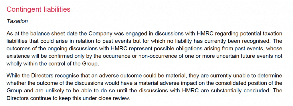 Contingent liabilities
Taxation
As at the balance sheet date the Company was engaged in discussions with HMRC regarding potential taxation
liabilities that could arise in relation to past events but for which no liability has currently been recognised. The
outcomes of the ongoing discussions with HMRC represent possible obligations arising from past events, whose
existence will be confirmed only by the occurrence or non-occurrence of one or more uncertain future events not
wholly within the control of the Group.
While the Directors recognise that an adverse outcome could be material, they are currently unable to determine
whether the outcome of the discussions would have a material adverse impact on the consolidated position of the
Group and are unlikely to be able to do so until the discussions with HMRC are substantially concluded. The
Directors continue to keep this under close review.