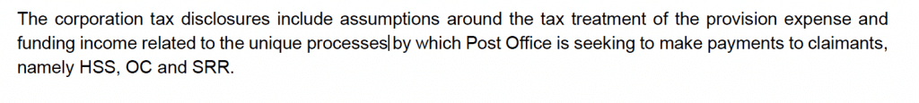 The corporation tax disclosures include assumptions around the tax treatment of the provision expense and
funding income related to the unique processes by which Post Office is seeking to make payments to claimants,
namely HSS, OC and SRR.