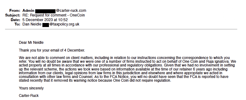 "From:  Admin                    @carter-ruck.com
Subject:  RE: Request for comment - OneCoin
Date:  5 December 2023 at 10:52
To:  Dan Neidle       @taxpolicy.org.uk"

"Dear Mr Neidle"
"Thank you for your email of 4 December."
"We are not able to comment on client matters, including in relation to our instructions concerning the correspondence to which you refer. You will no doubt be aware that we were one of a number of firms instructed to act on behalf of One Coin and Ruja Ignatova. We acted properly at all times in accordance with our professional and regulatory obligations. Given that we had no involvement in setting up the relevant scheme, the actions we took were based on information available at the time of our retainer 6 years ago including information from our clients, legal opinions from law firms in this jurisdiction and elsewhere and where appropriate we acted in consultation with other law firms and Counsel. As to the FCA Notice, you will no doubt have seen that the FCA is reported to have stated recently that it removed its warning notice because One Coin did not require regulation."
"Yours sincerely"
"Carter-Ruck"