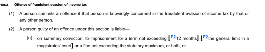 106AOffence of fraudulent evasion of income tax
(1)A person commits an offence if that person is knowingly concerned in the fraudulent evasion of income tax by that or any other person.
(2)A person guilty of an offence under this section is liable—
(a)on summary conviction, to imprisonment for a term not exceeding [F212 months] [F2the general limit in a magistrates’ court] or a fine not exceeding the statutory maximum, or both, or
(b)on conviction on indictment, to imprisonment for a term not exceeding 7 years or a fine, or both.