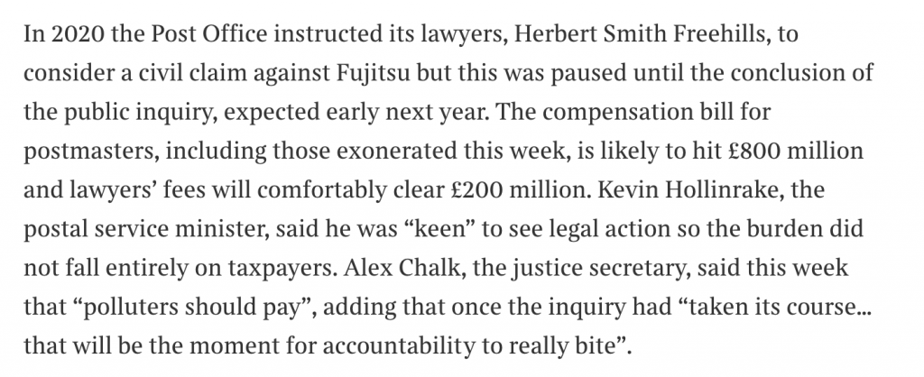 In 2020 the Post Office instructed its lawyers, Herbert Smith Freehills, to consider a civil claim against Fujitsu but this was paused until the conclusion of the public inquiry, expected early next year. The compensation bill for postmasters, including those exonerated this week, is likely to hit £800 million and lawyers’ fees will comfortably clear £200 million. Kevin Hollinrake, the postal service minister, said he was “keen” to see legal action so the burden did not fall entirely on taxpayers. Alex Chalk, the justice secretary, said this week that “polluters should pay”, adding that once the inquiry had “taken its course… that will be the moment for accountability to really bite”.